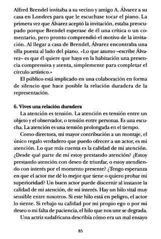 Alfred Brendel invitaba a su vecino y amigo A. Álvarez a su
casa en Londres para que le escuchase tocar el piano. La
primera vez que Álvarez aceptó la invitación, estaba preocu-
pado porque Brendel esperase de él una crítica o un co-
mentario, pero pronto comprendió el motivo de la invita-
ción. Al llegar a casa de Brendel, Álvarez encontraba una
silla puesta alIado del piano. «Lo que asumo -escribe Álva-
rez- es que él quiere que haya en la habitación una presen-
cia comprensiva y atenta, simplemente para completar el
círculo artístico.»
El público está implicado en una colaboración en forma
de silencio que hace posible la relación duradera de la
representación.
6. Vives una relación duradera
La atención es tensión. La atención es tensión entre un
objeto y el observador, o tensión entre personas. Es una escu-
cha. La atención es una tensión prolongada en el tiempo.
Como directora, mi mayor contribución a un mon~e, el
único regalo verdadero que puedo ofrecer a un actor, es mi
atención. Lo que más cuenta es la calidad de mi atención.
¿Desde qué parte de mí estoy prestando atención? ¿Estoy
prestando atención con deseo de triunfar, o estoy atendien-
do con interés por el momento presente? ¿Tengo esperanza
en que el actor me dé lo mejor que tiene o quiero probar mi
superioridad? Un buen actor puede discernir al instante la
calidad de mi atención, de mi interés. Hay un hilo vital muy
sensible entre nosotros. Si este hilo está en peligro, el actor
lo siente. Si rebajo su calidad por mi propio ego o por mi
deseo o mi falta de paciencia, el hilo que nos une se degrada.
Una actriz sudafricana describía cómo era un mal ensayo
85
 