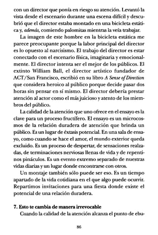 con un director que ponía en riesgo su atención. Levantó la
vista desde el escenario durante una escena difícil y descu-
brió que el director estaba montado en una bicicleta estáti-
ca y, además, comiendo palomitas mientras la veía trabajar.
La imagen de este hombre en la bicicleta estática me
parece preocupante porque la labor principal del director
es lo opuesto al narcisismo. El trabajo del director es estar
conectado con el escenario física, imaginaria y emocional-
mente. El director intenta ser el mejor de los públicos. El
extinto William Ball, el director artístico fundador de
ACT/San Francisco, escribió en su libro A Sense o/Direction
que considera heroico al público porque decide pasar dos
horas sin pensar en sí mismo. El director debería prestar
atención al actor como el másjuicioso yatento de los miem-
bros del público.
la calidad de la atención que uno ofrece en el ensayo es la
clave para un proceso fructífero. El ensayo es un microcos-
mos de la relación duradera de atención que brinda un
público. Es un lugar de éxtasis potencial. En una sala de ensa-
yo, como cuando se hace el amor, el mundo exterior queda
excluido. Es un proceso de despertar, de sensaciones realza-
das, de terminaciones nerviosas llenas de vida y de repenti-
nos pináculos. Es un evento extremo separado de nuestras
vidas diarias y un lugar donde encontrarse con otros.
Un montaje también sólo puede ser eso. Es un tiempo
apartado de la vida cotidiana en el que algo puede ocurrir.
Repartimos invitaciones para una fiesta donde existe el
potencial de una relación duradera.
7. Esto te cambia de manera irrevocable
Cuando la calidad de la atención alcanza el punto de ebu-
86
 
