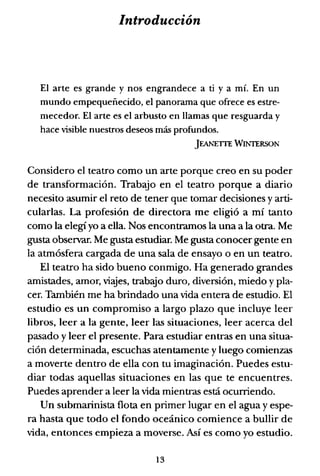 Introducción
El arte es grande y nos engrandece a ti y a mÍ. En un
mundo empequeñecido, el panorama que ofrece es estre-
mecedor. El arte es el arbusto en llamas que resguarda y
hace visible nuestros deseos más profundos.
JEANETIE WINTERSON
Considero el teatro como un arte porque creo en su poder
de transformación. Trabajo en el teatro porque a diario
necesito asumir el reto de tener que tomar decisiones y arti-
cularlas. La profesión de directora me eligió a mí tanto
como la elegi yo a ella. Nos encontrarnos la una a la otra. Me
gusta observar. Me gusta estudiar. Me gusta conocer gente en
la atmósfera cargada de una sala de ensayo o en un teatro.
El teatro ha sido bueno conmigo. Ha generado grandes
amistades, amor, viajes, trabajo duro, diversión, miedo y pla-
cer. También me ha brindado una vida entera de estudio. El
estudio es un compromiso a largo plazo que incluye leer
libros, leer a la gente, leer las situaciones, leer acerca del
pasado y leer el presente. Para estudiar entras en una situa-
ción determinada, escuchas atentamente y luego comienzas
a moverte dentro de ella con tu imaginación. Puedes estu-
diar todas aquellas situaciones en las que te encuentres.
Puedes aprender a leer la vida mientras está ocurriendo.
Un submarinista flota en primer lugar en el agua y espe-
ra hasta que todo el fondo oceánico comience a bullir de
vida, entonces empieza a moverse. Así es como yo estudio.
13
 