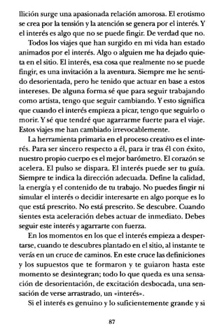 llición surge una apasionada relación amorosa. El erotismo
se crea por la tensión y la atención se genera por el interés. Y
el interés es algo que no se puede fingir. De verdad que no.
Todos los viajes que han surgido en mi vida han estado
animados por el interés. Algo o alguien me ha dejado quie-
ta en el sitio. El interés, esa cosa que realmente no se puede
fingir, es una invitación a la aventura. Siempre me he senti-
do desorientada, pero he tenido que actuar en base a estos
intereses. De alguna forma sé que para seguir trabajando
como artista, tengo que seguir cambiando. Yesto significa
que cuando el interés empieza a picar, tengo que seguirlo o
morir. Y sé que tendré que agarrarme fuerte para el viaje.
Estos viajes me han cambiado irrevocablemente.
La herramienta primaria en el proceso creativo es el inte-
rés. Para ser sincero respecto a él, para ir tras él con éxito,
nuestro propio cuerpo es el mejor barómetro. El corazón se
acelera. El pulso se dispara. El interés puede ser tu guía.
Siempre te indica la dirección adecuada. Define la calidad,
la energía y el contenido de tu trabajo. No puedes fingir ni
simular el interés o decidir interesarte en algo porque es lo
que está prescrito. No está prescrito. Se descubre. Cuando
sientes esta aceleración debes actuar de inmediato. Debes
seguir este interés y agarrarte con fuerza.
En los momentos en los que el interés empieza a desper-
tarse, cuando te descubres plantado en el sitio, al instante te
verás en un cruce de caminos. En este cruce las definiciones
y los supuestos que te formaron y te guiaron hasta este
momento se desintegran; todo lo que queda es una sensa-
ción de desorientación, de excitación desbocada, una sen-
sación de verse arrastrado, un «interés».
Si el interés es genuino y lo suficientemente grande y si
87
 