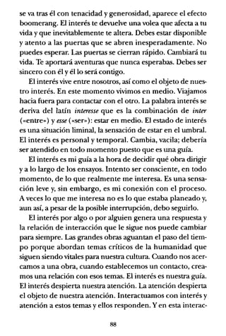 se va tras él con tenacidad y generosidad, aparece el efecto
boomerang. El interés te devuelve una volea que afecta a tu
vida y que inevitablemente te altera. Debes estar disponible
y atento a las puertas que se abren inesperadamente. No
puedes esperar. Las puertas se cierran rápido. Cambiará tu
vida. Te aportará aventuras que nunca esperabas. Debes ser
sincero con él y él lo será contigo.
El interés vive entre nosotros, así como el objeto de nues-
tro interés. En este momento vivimos en medio. Viajamos
hacia fuera para contactar con el otro. La palabra interés se
deriva del latín interesse que es la combinación de inter
(«entre») y esse («ser»): estar en medio. El estado de interés
es una situación liminal, la sensación de estar en el umbral.
El interés es personal y temporal. Cambia, vacila; debería
ser atendido en todo momento puesto que es una guía.
El interés es mi guía a la hora de decidir qué obra dirigir
ya lo largo de los ensayos. Intento ser consciente, en todo
momento, de lo que realmente me interesa. Es una sensa-
ción leve y, sin embargo, es mi conexión con el proceso.
A veces lo que me interesa no es lo que estaba planeado y,
aun así, a pesar de la posible interrupción, debo seguirlo.
El interés por algo o por alguien genera una respuesta y
la relación de interacción que le sigue nos puede cambiar
para siempre. Las grandes obras aguantan el paso del tiem-
po porque abordan temas críticos de la humanidad que
siguen siendo vitales para nuestra cultura. Cuando nos acer-
camos a una obra, cuando establecemos un contacto, crea-
mos una relación con esos temas. El interés es nuestra guía.
El interés despierta nuestra atención. La atención despierta
el objeto de nuestra atención. Interactuamos con interés y
atención a estos temas y ellos responden. Yen esta interac-
88
 