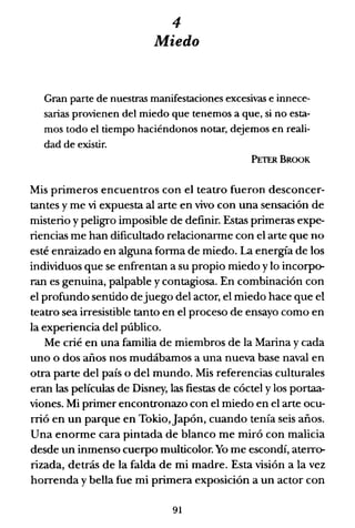 4
Miedo
Gran parte de nuestras manifestaciones excesivas e innece-
sarias provienen del miedo que tenemos a que, si no esta-
mos todo el tiempo haciéndonos notar, dejemos en reali-
dad de existir.
PETERBROOK
Mis primeros encuentros con el teatro fueron desconcer-
tantes y me vi expuesta al arte en vivo con una sensación de
misterio y peligro imposible de definir. Estas primeras expe-
riencias me han dificultado relacionarme con el arte que no
esté enraizado en alguna forma de miedo. La energía de los
individuos que se enfrentan a su propio miedo y lo incorpo-
ran es genuina, palpable y contagiosa. En combinación con
el profundo sentido dejuego del actor, el miedo hace que el
teatro sea irresistible tanto en el proceso de ensayo como en
la experiencia del público.
Me crié en una familia de miembros de la Marina y cada
uno o dos años nos mudábamos a una nueva base naval en
otra parte del país o del mundo. Mis referencias culturales
eran las películas de Disney, las fiestas de cóctel y los portaa-
viones. Mi primer encontronazo con el miedo en el arte ocu-
rrió en un parque en Tokio,Japón, cuando tenía seis años.
Una enorme cara pintada de blanco me miró con malicia
desde un inmenso cuerpo multicolor. Yo me escondí, aterro-
rizada, detrás de la falda de mi madre. Esta visión a la vez
horrenda y bella fue mi primera exposición a un actor con
91
 