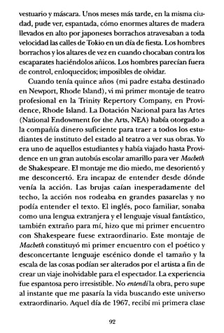vestuario y máscara. Unos meses más tarde, en la misma ciu-
dad, pude ver, espantada, cómo enormes altares de madera
llevados en alto porjaponeses borrachos atravesaban a toda
velocidad las calles de Tokio en un día de fiesta. Los hombres
borrachos y los altares de vez en cuando chocaban contra los
escaparates haciéndolos añicos. Los hombres parecían fuera
de control, enloquecidos; imposibles de olvidar.
Cuando tenía quince años (mi padre estaba destinado
en Newport, Rhode Island), vi mi primer mont:..ye de teatro
profesional en la Trinity Repertory Company, en Provi-
dence, Rhode Island. La Dotación Nacional para las Artes
(National Endowment for the Arts, NEA) había otorgado a
la compañía dinero suficiente para traer a todos los estu-
diantes de instituto del estado al teatro a ver sus obras. Yo
era uno de aquellos estudiantes y había viajado hasta Provi-
dence en un gran autobús escolar amarillo para ver Macbeth
de Shakespeare. El montaje me dio miedo, me desorientó y
me desconcertó. Era incapaz de entender desde dónde
venía la acción. Las brujas caían inesperadamente del
techo, la acción nos rodeaba en grandes pasarelas y no
podía entender el texto. El inglés, poco familiar, sonaba
como una lengua extranjera y el lenguaje visual fantástico,
también extraño para mí, hizo que mi primer encuentro
con Shakespeare fuese extraordinario. Este montaje de
Macbeth constituyó mi primer encuentro con el poético y
desconcertante lenguaje escénico donde el tamaño y la
escala de las cosas podían ser alterados por el artista a fin de
crear un viaje inolvidable para el espectador. La experiencia
fue espantosa pero irresistible. No entendíla obra, pero supe
al instante que me pasaría la vida buscando este universo
extraordinario. Aquel día de 1967, recibí mi primera clase
92
 