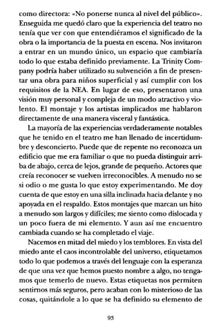 corno directora: «No ponerse nunca al nivel del público».
Enseguida me quedó claro que la experiencia del teatro no
tenía que ver con que entendiéramos el significado de la
obra o la importancia de la puesta en escena. Nos invitaron
a entrar en un mundo único, un espacio que cambiaría
todo lo que estaba definido previamente. La Trinity Com-
pany podría haber utilizado su subvención a fin de presen-
tar una obra para niños superficial y así cumplir con los
requisitos de la NEA. En lugar de eso, presentaron una
visión muy personal y compleja de un modo atractivo y vio-
lento. El montaje y los artistas implicados me hablaron
directamente de una manera visceral y fantástica.
La mayoría de las experiencias verdaderamente notables
que he tenido en el teatro me han llenado de incertidum-
bre y desconcierto. Puede que de repente no reconozca un
edificio que me era familiar o que no pueda distinguir arri-
ba de ab~o, cerca de lejos, grande de pequeño. Actores que
creía reconocer se vuelven irreconocibles. A menudo no se
si odio o me gusta lo que estoy experimentando. Me doy
cuenta de que estoy en una silla inclinada hacia delante y no
apoyada en el respaldo. Estos montajes que marcan un hito
a menudo son largos y difíciles; me siento corno dislocada y
un poco fuera de mi elemento. Yaun así me encuentro
cambiada cuando se ha completado el vi~e.
Nacemos en mitad del miedo ylos temblores. En vista del
miedo ante el caos incontrolable del universo, etiquetarnos
todo lo que podernos a través del lenguaje con la esperanza
de que una vez que hemos puesto nombre a algo, no tenga-
mos que temerlo de nuevo. Estas etiquetas nos permiten
sentirnos más seguros, pero acaban con lo misterioso de las
cosas, quitándole a lo que se ha definido su elemento de
93
 