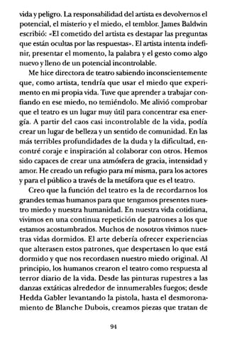 viday peligro. La responsabilidad del artista es devolvemos el
potencial, el misterio y el miedo, el temblor.James Baldwin
escribió: «El cometido del artista es destapar las preguntas
que están ocultas por las respuestas». El artista intenta indefi-
nir, presentar el momento, la palabra y el gesto como algo
nuevo ylleno de un potencial incontrolable.
Me hice directora de teatro sabiendo inconscientemente
que, como artista, tendría que usar el miedo que experi-
mento en mi propia vida. Tuve que aprender a trabeyar con-
fiando en ese miedo, no temiéndolo. Me alivió comprobar
que el teatro es un lugar muy útil para concentrar esa ener-
gía. A partir del caos casi incontrolable de la vida, podía
crear un lugar de belleza y un sentido de comunidad. En las
más terribles profundidades de la duda y la dificultad, en-
contré coraje e inspiración al colaborar con otros. Hemos
sido capaces de crear una atmósfera de gracia, intensidad y
amor. He creado un refugio para mí misma, para los actores
y para el público a través de la metáfora que es el teatro.
Creo que la función del teatro es la de recordarnos los
grandes temas humanos para que tengamos presentes nues-
tro miedo y nuestra humanidad. En nuestra vida cotidiana,
vivimos en una continua repetición de patrones a los que
estamos acostumbrados. Muchos de nosotros vivimos nues-
tras vidas dormidos. El arte debería ofrecer experiencias
que alterasen estos patrones, que despertasen lo que está
dormido y que nos recordasen nuestro miedo original. Al
principio, los humanos crearon el teatro como respuesta al
terror diario de la vida. Desde las pinturas rupestres a las
danzas extáticas alrededor de innumerables fuegos; desde
Hedda Gabler levantando la pistola, hasta el desmorona-
miento de Blanche Dubois, creamos piezas que tratan de
94
 