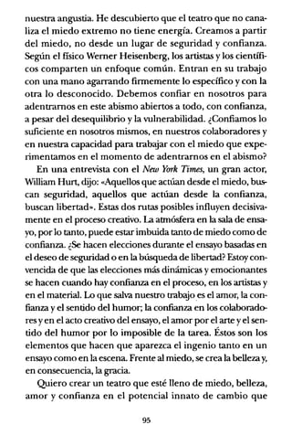 nuestra angustia. He descubierto que el teatro que no cana-
liza el miedo extremo no tiene energía. Creamos a partir
del miedo, no desde un lugar de seguridad y confianza.
Según el fisico Werner Heisenberg, los artistas y los científi-
cos comparten un enfoque común. Entran en su trabajo
con una mano agarrando firmemente lo específico y con la
otra lo desconocido. Debemos confiar en nosotros para
adentramos en este abismo abiertos a todo, con confianza,
a pesar del desequilibrio y la vulnerabilidad. ¿Confiamos lo
suficiente en nosotros mismos, en nuestros colaboradores y
en nuestra capacidad para trabajar con el miedo que expe-
rimentamos en el momento de adentrarnos en el abismo?
En una entrevista con el New York Times, un gran actor,
William Hurt, dijo: ((Aquellos que actúan desde el miedo, bus-
can seguridad, aquellos que actúan desde la confianza,
buscan libertad». Estas dos rutas posibles influyen decisiva-
mente en el proceso creativo. La atmósfera en la sala de ensa-
yo, por lo tanto, puede estar imbuida tanto de miedo como de
confianza. ¿Se hacen elecciones durante el ensayo basadas en
el deseo de seguridad o en la búsqueda de libertad? Estoy con-
vencida de que las elecciones más dinámicas y emocionantes
se hacen cuando hay confianza en el proceso, en los artistas y
en el material. Lo que salva nuestro trab~o es el amor, la con-
fianza y el sentido del humor; la confianza en los colaborado-
res y en el acto creativo del ensayo, el amor por el arte y el sen-
tido del humor por lo imposible de la tarea. Éstos son los
elementos que hacen que aparezca el ingenio tanto en un
ensayo como en la escena. Frente al miedo, se crea la bellezay,
en consecuencia, la gracia.
Quiero crear un teatro que esté lleno de miedo, belleza,
amor y confianza en el potencial innato de cambio que
95
 