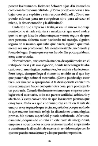 poseen los humanos. Delmore Schwarz dijo: «En los sueños
comienza la responsabilidad». ¿Cómo puedo empezar a tra-
bajar con este espíritu y esta responsabilidad? ¿Cómo me
puedo esforzar para no conquistar sino para abrazar el
miedo, la desorientación y la dificultad?
Cada vez que empiezo a trabajar en un nuevo montaje
siento como si nada estuviera a mi alcance; que no sé nada y
que no tengo idea de cómo empezar y estoy segura de que
otra persona debería estar haciendo mi trabajo, alguien
seguro de sí mismo, que sabe qué hacer, alguien que real-
mente sea un profesional. Me siento inestable, incómoda y
fuera de lugar. Siento que soy un fraude. En pocas palabras,
estoy aterrorizada.
Normalmente, encuentro la manera de apañármelas en el
trab'!io de mesa y de investigación, donde tienen lugar las dis-
cusiones dramatúrgicas pertinentes, los análisis y las lecturas.
Pero luego, siempre llega el momento temido en el que hay
que poner algo sobre el escenario. ¿Cómo puede algo estar
bien, ser sincero o apropiado? A la desesperada encuentro
una excusa para hacer cualquier otra cosa, para postergarlo
un poco más. Cuando finalmente tenemos que empezar a tra-
bajar en el escenario, todo me parece artificial, arbitrario y
afectado. Yestoy convencida de que los actores piensan que
estoy loca. Cada vez que el dramaturgo entra en la sala de
ensayo, estoysegura de que están angustiados porque nada de
lo que estamos haciendo refleja las discusiones dramatúrgicas
previas. Me siento superficial y nada sofisticada. Mortuna-
damente, después de un rato en este baile de inseguridad,
empiezo a notar que los actores están en realidad empezando
a transformar la dirección de escena sin sentido en algo con lo
que me puedo entusiasmar ya lo que puedo responder.
96
 