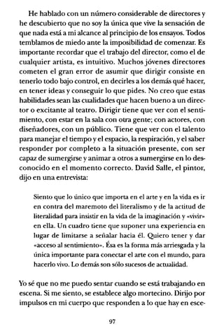 He hablado con un número considerable de directores y
he descubierto que no soy la única que vive la sensación de
que nada está a mi alcance al principio de los ensayos. Todos
temblamos de miedo ante la imposibilidad de comenzar. Es
importante recordar que el trabajo del director, como el de
cualquier artista, es intuitivo. Muchos jóvenes directores
cometen el gran error de asumir que dirigir consiste en
tenerlo todo baJo control, en decirles a los demás qué hacer,
en tener ideas y conseguir lo que pides. No creo que estas
habilidades sean las cualidades que hacen bueno a un direc-
tor o excitante al teatro. Dirigir tiene que ver con el senti-
miento, con estar en la sala con otra gente; con actores, con
diseñadores, con un público. Tiene que ver con el talento
para manejar el tiempo yel espacio, la respiración, yel saber
responder por completo a la situación presente, con ser
capaz de sumergirse y animar a otros a sumergirse en lo des-
conocido en el momento correcto. David Salle, el pintor,
dijo en una entrevista:
Siento que lo único que importa en el arte y en la vida es ir
en contra del maremoto del literalismo y de la actitud de
literalidad para insistir en la vida de la imaginación y «vivir»
en ella. Un cuadro tiene que suponer una experiencia en
lugar de limitarse a señalar hacia él. Quiero tener y dar
«acceso al sentimiento». Ésa es la forma más arriesgada y la
única importante para conectar el arte con el mundo, para
hacerlo vivo. Lo demás son sólo sucesos de actualidad.
Yo sé que no me puedo sentar cuando se está trabajando en
escena. Si me siento, se establece algo mortecino. Dirijo por
impulsos en mi cuerpo que responden a lo que hay en esce-
97
 