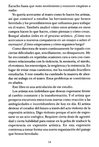 Escucho hasta que noto movimiento y entonces empiezo a
nadar.
Yo quería acercanne al teatro como lo hacen los artistas,
así que comencé a estudiar las herramientas que hemos
heredado y los procedimientos que utilizamos para trabajar
en el teatro. También analicé cómo otros artistas en otros
campos hacen lo que hacen, cómo piensan y cómo crean.
Busqué aliados útiles en el proceso artístico. ¿Cómo nos
acercamos a nuestros compañeros en un ensayo o sobre el
escenario? ¿Cómo empezamos y cómo seguimos luego?
Como directora de teatro continuamente he topado con
ciertas dificultades que, sencillamente, no desaparecen. Me
he encontrado en repetidas ocasiones cara a cara con cues-
tiones relacionadas con la violencia, la memoria, el miedo,
el erotismo, los estereotipos, la vergüenza yla resistencia. En
lugar de evitar estas cuestiones, me ha resultado fructífero
estudiarlas. Yeste estudio ha cambiado la manera de abor-
dar mi trabajo en el teatro. Estos problemas se convirtieron
en aliados.
Este libro es una articulación de ese estudio.
Los artistas son individuos que desean expresarse frente
al cambio constante y la transformación. Yel artista que
prospera encuentra estructuras nuevas como reacción a las
ambigüedades e incertidumbres de hoy en día. El artista
deviene el creador del futuro a través del acto violento de la
expresión artística. Digo violento porque el acto de expre-
sarse es un acto enérgico. Requiere cierta dosis de agresivi-
dad y cierta habilidad para entrar en la pelea de traducir la
experiencia en expresión artística. En esta expresión
comienza a tomar forma una nueva organización del paisaje
que hemos heredado.
14
 