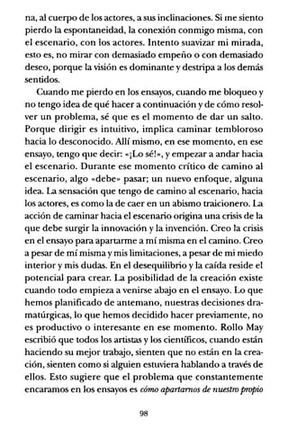na, al cuerpo de los actores, a sus inclinaciones. Si me siento
pierdo la espontaneidad, la conexión conmigo misma, con
el escenario, con los actores. Intento suavizar mi mirada,
esto es, no mirar con demasiado empeño o con demasiado
deseo, porque la visión es dominante y destripa a los demás
sentidos.
Cuando me pierdo en los ensayos, cuando me bloqueo y
no tengo idea de qué hacer a continuación y de cómo resol-
ver un problema, sé que es el momento de dar un salto.
Porque dirigir es intuitivo, implica caminar tembloroso
hacia lo desconocido. Allí mismo, en ese momento, en ese
ensayo, tengo que decir: «¡Lo sé!», y empezar a andar hacia
el escenario. Durante ese momento crítico de camino al
escenario, algo «debe» pasar; un nuevo enfoque, alguna
idea. La sensación que tengo de camino al escenario, hacia
los actores, es como la de caer en un abismo traicionero. La
acción de caminar hacia el escenario origina una crisis de la
que debe surgir la innovación y la invención. Creo la crisis
en el ensayo para apartarme a mí misma en el camino. Creo
a pesar de mí misma y mis limitaciones, a pesar de mi miedo
interior y mis dudas. En el desequilibrio y la caída reside el
potencial para crear. La posibilidad de la creación existe
cuando todo empieza a venirse abajo en el ensayo. Lo que
hemos planificado de antemano, nuestras decisiones dra-
matúrgicas, lo que hemos decidido hacer previamente, no
es productivo o interesante en ese momento. Rollo May
escribió que todos los artistas y los científicos, cuando están
haciendo su mejor trabajo, sienten que no están en la crea-
ción, sienten como si alguien estuviera hablando a través de
ellos. Esto sugiere que el problema que constantemente
encaramos en los ensayos es córrw apartamos de nuestro propio
98
 