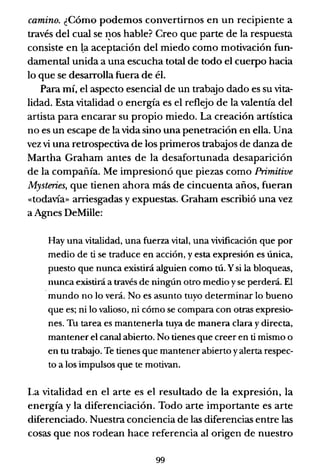 camino. ¿Cómo podemos convertirnos en un recipiente a
través del cual se I?-0s hable? Creo que parte de la respuesta
consiste en l.a aceptación del miedo como motivación fun-
damental unida a una escucha total de todo el cuerpo hacia
lo que se desarrolla fuera de él.
Para mí, el aspecto esencial de un trabajo dado es su vita-
lidad. Esta vitalidad o energía es el reflejo de la valentía del
artista para encarar su propio miedo. La creación artística
no es un escape de la vida sino una penetración en ella. Una
vez vi una retrospectiva de los primeros trabajos de danza de
Martha Graham antes de la desafortunada desaparición
de la compañía. Me impresionó que piezas como Primitive
Mysteries, que tienen ahora más de cincuenta años, fueran
«todavía» arriesgadas y expuestas. Graham escribió una vez
a Agnes DeMille:
Hay una vitalidad, una fuerza vital, una vivificación que por
medio de ti se traduce en acción, y esta expresión es única,
puesto que nunca existirá alguien como tú. y si la bloqueas,
nunca existirá a través de ningún otro medio yse perderá. El
.mundo no lo verá. No es asunto tuyo determinar lo bueno
que es; ni lo valioso, ni cómo se compara con otras expresio-
nes. Tu tarea es mantenerla tuya de manera clara ydirecta,
mantener el canal abierto. No tienes que creer en ti mismo o
en tu trabajo. Te tienes que mantener abierto yalerta respec-
to a los impulsos que te motivan.
La vitalidad en el arte es el resultado de la expresión, la
energía y la diferenciación. Todo arte importante es arte
diferenciado. Nuestra conciencia de las diferencias entre las
cosas que nos rodean hace referencia al origen de nuestro
99
 