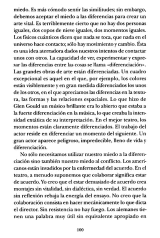 miedo. Es más cómodo sentir las similitudes; sin embargo,
debemos aceptar el miedo a las diferencias para crear un
arte vital. Es terriblemente cierto que no hay dos personas
iguales, dos copos de nieve iguales, dos momentos iguales.
Los físicos cuánticos dicen que nada se toca, que nada en el
universo hace contacto; sólo hay movimiento y cambio. Ésta
es una idea aterradora dados nuestros intentos de contactar
unos con otros. La capacidad de ver, experimentar y expre-
sar las diferencias entre las cosas se llama «diferenciación».
Las grandes obras de arte están diferenciadas. Un cuadro
excepcional es aquel en el que, por ejemplo, los colores
están visiblemente y en gran medida diferenciados los unos
de los otros, en el que apreciamos las diferencias en la textu-
ra, las formas y las relaciones espaciales. Lo que hizo de
Glen Gould un músico brillante era lo abierto que estaba a
la fuerte diferenciación en la música, lo que creaba la inten-
sidad extática de su interpretación. En el mejor teatro, los
momentos están claramente diferenciados. El trabajo del
actor reside en diferenciar un momento del siguiente. Un
gran actor aparece peligroso, impredecible, lleno de vida y
diferenciación.
No sólo necesitamos utilizar nuestro miedo a la diferen-
ciación sino también nuestro miedo al conflicto. Los ameri-
canos están invadidos por la enfermedad del acuerdo. En el
teatro, a menudo suponemos que colaborar significa estar
de acuerdo. Yo creo que el estar demasiado de acuerdo crea
montajes sin vitalidad, sin dialéctica, sin verdad. El acuerdo
sin reflexión rebaja la energía del ensayo. No creo que la
colaboración consista en hacer mecánicamente lo que dicta
el director. Sin resistencia no hay fuego. Los alemanes tie-
nen una palabra muy útil sin equivalente apropiado en
100
 