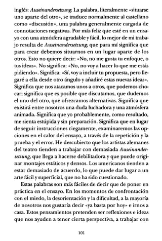 inglés: Auseinandersetzung. La palabra, literalmente «situarse
uno aparte del otrO», se traduce normalmente al castellano
como «discusión», una palabra generalmente cargada de
connotaciones negativas. Por más feliz que esté en un ensa-
yo con una atmósfera agradable yfácil, lo mejor de mi traba-
jo resulta de Auseinandersetzung, que para mí significa que
para crear debemos situarnos en un lugar aparte de los
otros. Esto no quiere decir: «No, no me gusta tu enfoque, o
tus ideas». No significa: «No, no voy a hacer lo que me estás
pidiendo». Significa: «Sí, voy a incluir tu propuesta, pero lle-
garé a ella desde otro ángulo y añadiré estas nuevas ideas».
Significa que nos atacamos unos a otros, que podemos cho-
car; significa que es posible que discutamos, que dudemos
el uno del otro, que ofrezcamos alternativas. Significa que
existirá entre nosotros una duda luchadora y una atmósfera
animada. Significa que yo probablemente, como resultado,
me sienta estúpida y sin preparación. Significa que en lugar
de seguir instrucciones ciegamente, examinaremos las op-
ciones en el calor del ensayo, a través de la repetición y la
prueba y el error. He descubierto que los artistas alemanes
del teatro tienden a trabajar con demasiada Auseinander-
setzung, que llega a hacerse debilitadora y que puede origi-
nar montajes estáticos y densos. Los americanos tienden a
estar demasiado de acuerdo, lo que puede dar lugar a un
arte fácil y superficial, que no ha sido cuestionado.
Estas palabras son más fáciles de decir que de poner en
práctica en el ensayo. En los momentos de confrontación
con el miedo, la desorientación y la dificultad, a la mayoría
de nosotros nos gustaría decir «ya basta por hoy» e irnos a
casa. Estos pensamientos pretenden ser reflexiones e ideas
que nos ayuden a tener cierta perspectiva, a trabajar con
101
 