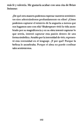más fe y valentía. Me gustaría acabar con una cita de Brian
Swimme:
¿De qué otra manera podemos expresar nuestros sentimien-
tos sino adentrándonos profundamente en ellos? ¿Cómo
podemos capturar el misterio de la angustia a menos que
nos hagamos uno con ella? Shakespeare vivió la vida asom-
brado por su magnificencia y en su obra intentó capturar lo
que sentía, intentó capturar esta pasión dentro de una
forma simbólica. Atraído por la intensidad de vivir, represen-
tó esta intensidad en el lenguaje. ¿Y por qué? Porque la
belleza le asombraba. Porque el alma no puede confinar
tales sentimientos.
102
 