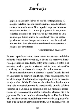 5
Estereotipo
El problema con los clichés no es que contengan ideas fal-
sas, sino más bien que son manifestaciones superficiales de
conceptos muy buenos. Nos impiden expresar nuestras
emociones reales. Tal como dijo el propio Proust, todos
tenemos el hábito de «expresar lo que sentimos de una
manera que difiere mucho de la realidad y que, sin embar-
go, después de un tiempo, aceptamos como la realidad
misma». Esto lleva a la sustitución de sentimientos conven-
cionales por otros reales.
CHRISTOPHER LEHMAN-HAUPT
En este capítulo examino nuestros supuestos acerca del sig-
nificado y usos del estereotipo, el cliché y la memoria histó-
rica que hemos heredado. Estoy interesada en estos dos
aspectos desde el punto de vista del artista en su interacción
con ellos y del público en la recepción de los mismos.
En conversaciones con el directorjaponés Tadashi Suzuki
en un cuarto de estar en San Diego, empecé a sospechar de
las ideas tan profundamente arraigadas que tenía de los este-
reotipos y los clichés. Estábamos discutiendo sobre los acto-
res y la interpretación cuando mencionó la temida palabra
«estereotipo». Suzuki es conocido por sus montajes icono-
clastas de clásicos occidentales realizados claramente a la
japonesa. Durante muchos años traboJó con Kayoko Shira-
ishi, una intérprete mundialmente conocida. Algunos afir-
man que la mejor actriz del mundo. Con Suzuki, creó los
103
 