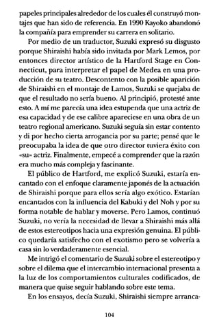 papeles principales alrededor de los cuales él construyó mon-
1:<:!ies que han sido de referencia. En 1990 Kayoko abandonó
la compañía para emprender su carrera en solitario.
Por medio de un traductor, Suzuki expresó su disgusto
porque Shiraishi había sido invitada por Mark Lemos, por
entonces director artístico de la Hartford Stage en Con-
necticut, para interpretar el papel de Medea en una pro-
ducción de su teatro. Descontento con la posible aparición
de Shiraishi en el montaje de Lamos, Suzuki se quejaba de
que el resultado no sería bueno. Al principió, protesté ante
esto. A mí me parecía una idea estupenda que una actriz de
esa capacidad y de ese calibre apareciese en una obra de un
teatro regional americano. Suzuki seguía sin estar contento
y di por hecho cierta arrogancia por su parte; pensé que le
preocupaba la idea de que qtro director tuviera éxito con
«su» actriz. Finalmente, empecé a comprender que la razón
era mucho más compleja y fascinante.
El público de Hartford, me explicó Suzuki, estaría en-
cantado con el enfoque claramentejaponés de la actuación
de Shiraishi porque para ellos sería algo exótico. Estarían
encantados con la influencia del Kabuki y del Noh y por su
fonna notable de hablar y moverse. Pero Lamos, continuó
Suzuki, no vería la necesidad de llevar a Shiraishi más allá
de estos estereotipos hacia una expresión genuina. El públi-
co quedaría satisfecho con el exotismo pero se volvería a
casa sin lo verdaderamente esencial.
Me intrigó el comentario de Suzuki sobre el estereotipo y
sobre el dilema que el intercambio internacional presenta a
la luz de los comportamientos culturales codificados, de
manera que quise seguir hablando sobre este tema.
En los ensayos, decía Suzuki, Shiraishi siempre arranca-
104
 