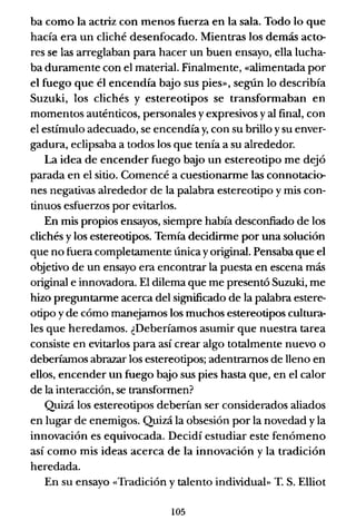 ba como la actriz con menos fuerza en la sala. Todo lo que
hacía era un cliché desenfocado. Mientras los demás acto-
res se las arreglaban para hacer un buen ensayo, ella lucha-
ba duramente con el material. Finalmente, «alimentada por
el fuego que él encendía bajo sus pies», según lo describía
Suzuki, los clichés y estereotipos se transformaban en
momentos auténticos, personales y expresivos y al final, con
el estímulo adecuado, se encendía y, con su brillo ysu enver-
gadura, eclipsaba a todos los que tenía a su alrededor.
La idea de encender fuego b<yo un estereotipo me dejó
parada en el sitio. Comencé a cuestionarme las connotacio-
nes negativas alrededor de la palabra estereotipo y mis con-
tinuos esfuerzos por evitarlos.
En mis propios ensayos, siempre había desconfiado de los
clichés y los estereotipos. Temía decidinne por una solución
que no fuera completamente única yoriginal. Pensaba que el
objetivo de un ensayo era encontrar la puesta en escena más
original e innovadora. El dilema que me presentó Suzuki, me
hizo preguntanne acerca del significado de la palabra estere-
otipo yde cómo manejamos los muchos estereotipos cultura-
les que heredamos. ¿Deberíamos asumir que nuestra tarea
consiste en evitarlos para así crear algo totalmente nuevo o
deberíamos abrazar los estereotipos; adentramos de lleno en
ellos, encender un fuego b<yo sus pies hasta que, en el calor
de la interacción, se transfonnen?
Quizá los estereotipos deberían ser considerados aliados
en lugar de enemigos. Quizá la obsesión por la novedad y la
innovación es equivocada. Decidí estudiar este fenómeno
así como mis ideas acerca de la innovación y la tradición
heredada.
En su ensayo «Tradición y talento individual» T. S. Elliot
105
 