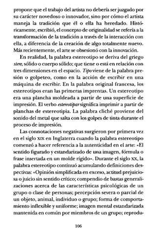 propone que el trabajo del artista no debería serjuzgado por
su carácter novedoso o innovador, sino por cómo el artista
maneja la tradición que él o ella ha heredado. Histó-
ricamente, escribió, el concepto de originalidad se refería a la
transformación de la tradición a través de la interacción con
ella, a diferencia de la creación de algo totalmente nuevo.
Más recientemente, el arte se obsesionó con la innovación.
En realidad, la palabra estereotipo se deriva del griego
stere, sólido o cuerpo sólido; que tiene o está en relación con
tres dimensiones en el espacio. TiPoviene de la palabra pre-
sión o golpeteo, como en la acción de escribir en una
máquina de escribir. En la palabra original francesa, los
estereotipos eran las primeras imprentas. Un estereotipo
era una plancha moldeada a partir de una superficie de
impresión. El verbo estereotiparsignifica imprimir a partir de
planchas de estereotipia. La palabra cliché proviene del
sonido del metal que salta con los golpes de tinta durante el
proceso de impresión.
Las connotaciones negativas surgieron por primera vez
en el siglo XIX en Inglaterra cuando la palabra estereotipo
comenzó a hacer referencia a la autenticidad en el arte: «El
sentido figurado y estandarizado de una imagen, fórmula o
frase insertada en un molde rígido». Durante el siglo xx, la
palabra estereotipo continuó acumulando definiciones des-
pectivas: «Opinión simplificada en exceso, actitud prejuicio-
sa ojuicio sin sentido crítico; compendio de bastas generali-
zaciones acerca de las características psicológicas de un
grupo o clase de personas; percepción severa o parcial de
un objeto, animal, individuo o grupo; forma de comporta-
miento inflexible y uniforme; imagen mental estandarizada
mantenida en común por miembros de un grupo; reprodu-
106
 