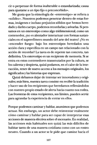 cir o perpetuar de fonna inalterable o estandarizada; causa
para ajustarse a un tipo f~o o preconcebido».
Me gusta que la etimología de «estereotipo» se refiera a
«solidez». Nosotros podemos penetrar dentro de estas for-
mas, imágenes e incluso prejuicios sólidos que hemos here-
dado y darles cuerpo, podemos recordarlas yavivarlas. Si pen-
samos en un estereotipo como algo tridimensional, como un
contenedor, ¿no es alentador interactuar con fonnas sustan-
ciales en el superefimero mundo del arte del teatro? ¿No es
«encender fuego» bajo los estereotipos heredados una
acción clara y específica en un campo tan relacionado con la
acción de recordar? La tarea es de repente tan concreta, tan
definitiva. Un estereotipo es un recipiente de memoria. Si se
entra en estos contenedores transmutados por la cultura, se
los calienta y despierta, quizá podamos, en el calor de la inte-
racción, tener de nuevo acceso a los mens::yes originales, los
significados y las historias que expresan.
Quizá debamos dt::jar de intentar ser innovadores y origi-
nales; más bien, nuestra tarea consiste en recibir la tradición
y hacer uso de los recipientes que heredamos rellenándolos
con nuestro propio estado de alerta hacia cuanto nos rodea.
Las fronteras de estos recipientes, sus límites, pueden servir
para agrandar la experiencia de entrar en ellos.
Porque podemos caminar y hablar, asumimos que podemos
actuar. Sin embargo, un actor debe reinventar realmente
cómo caminar y hablar para ser capaz de interpretar esas
acciones de manera efectiva sobre el escenario. En realidad,
las acciones más habituales son quizá las más difíciles de
habitar tanto de una manera cotidiana como con un rostro
neutro. Cuando a un actor se le pide que camine hacia el
107
 