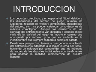 INTRODUCCION
 Los deportes colectivos, y en especial el fútbol, debido a
  las dimensiones del terreno de juego, número de
  jugadores, relación de rivales y compañeros, inestabilidad
  del entorno, etc.…se pueden catalogar como deportes de
  máxima complejidad. Aunque los esfuerzos de las
  ciencias del entrenamiento van dirigidos a conocer mejor
  cada día la realidad del juego, es mucho el camino que
  nos queda por recorrer, y lo que es evidente es la
  incertidumbre que siempre rodeará a cualquier partido.
 Desde esa perspectiva, tenemos que generar una teoría
  del entrenamiento adaptada a la lógica interna del fútbol,
  haciendo un esfuerzo por comprender que los métodos
  de trabajo de los deportes individuales son insuficientes
  para abarcar la realidad intersistémica de nuestro
  deporte.
 