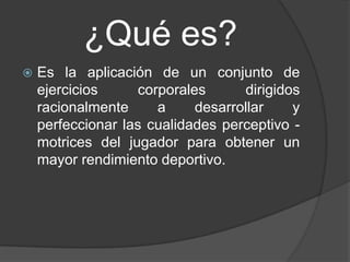 ¿Qué es?
   Es la aplicación de un conjunto de
    ejercicios      corporales      dirigidos
    racionalmente      a     desarrollar    y
    perfeccionar las cualidades perceptivo -
    motrices del jugador para obtener un
    mayor rendimiento deportivo.
 