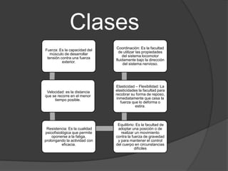 Clases
                               Coordinación: Es la facultad
Fuerza: Es la capacidad del
                                 de utilizar las propiedades
   músculo de desarrollar
                                   del sistema locomotor
 tensión contra una fuerza
                               fluidamente bajo la dirección
          exterior.
                                    del sistema nervioso.




                               Elasticidad – Flexibilidad: La
 Velocidad: es la distancia    elasticidades la facultad para
que se recorre en el menor     recobrar su forma de reposo,
     tiempo posible.            inmediatamente que cesa la
                                  fuerza que lo deforma o
                                           estira.



                                Equilibrio: Es la facultad de
 Resistencia: Es la cualidad    adoptar una posición o de
psicofisiológica que permite      realizar un movimiento
    oponerse a la fatiga,      contra la fuerza de gravedad
prolongando la actividad con    y para mantener el control
           eficacia.           del cuerpo en circunstancias
                                           difíciles
 
