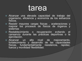 tarea
   Alcanzar una elevada capacidad de trabajo del
    organismo, eficiencia y economía de los esfuerzos
    físicos.
   Resistir mayores cargas físicas , aceleraciones y
    mejorar los procesos de físicos de órganos y
    sistemas
   Restablecimiento o recuperación evitando el
    cansancio durante las prácticas deportivas o la
    ejercitación.
   Alcanzar un alto nivel de mejoramiento,
    fortalecimiento y desarrollo de las capacidades
    físicas, fundamentalmente resistencia, rapidez,
    fuerza y movilidad/ flexibilidad.
 