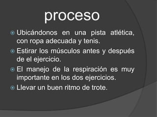 proceso
 Ubicándonos      en una pista atlética,
  con ropa adecuada y tenis.
 Estirar los músculos antes y después
  de el ejercicio.
 El manejo de la respiración es muy
  importante en los dos ejercicios.
 Llevar un buen ritmo de trote.
 