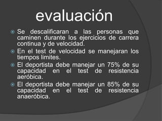 evaluación
 Se descalificaran a las personas que
  caminen durante los ejercicios de carrera
  continua y de velocidad.
 En el test de velocidad se manejaran los
  tiempos limites.
 El deportista debe manejar un 75% de su
  capacidad en el test de resistencia
  aeróbica.
 El deportista debe manejar un 85% de su
  capacidad en el test de resistencia
  anaeróbica.
 