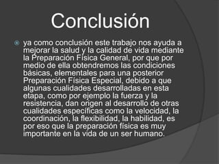 Conclusión
   ya como conclusión este trabajo nos ayuda a
    mejorar la salud y la calidad de vida mediante
    la Preparación Física General, por que por
    medio de ella obtendremos las condiciones
    básicas, elementales para una posterior
    Preparación Física Especial, debido a que
    algunas cualidades desarrolladas en esta
    etapa, como por ejemplo la fuerza y la
    resistencia, dan origen al desarrollo de otras
    cualidades específicas como la velocidad, la
    coordinación, la flexibilidad, la habilidad, es
    por eso que la preparación física es muy
    importante en la vida de un ser humano.
 