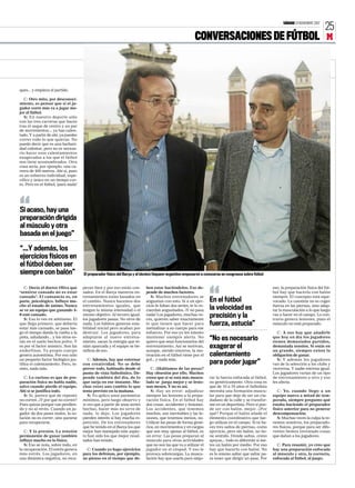 SÁBADO 24 NOVIEMBRE 2007

25

CONVERSACIONES DE FÚTBOL M

ques... y empieza el partido.
C: Otro mito, por desconocimiento, es pensar que si el jugador corre más va a jugar mejor al fútbol.
S: En nuestro deporte sólo
con las tres carreras que haces
tras el saque de centro y un par
de movimientos... ya has calentado. Y a partir de ahí, ya puedes
correr todo lo que quieras. No
puedo decir que es una barbaridad calentar, pero no es necesario hacer esos calentamientos
exagerados a los que el fútbol
nos tiene acostumbrados. Otra
cosa sería, por ejemplo, una carrera de 400 metros. Ahí sí, pues
es un esfuerzo individual, específico y único en un tiempo corto. Pero en el fútbol, ¡para nada!

“

Si acaso, hay una
preparación dirigida
al músculo y otra
basada en el juego”
“...Y además, los
ejercicios físicos en
el fútbol deben ser
siempre con balón”

C: Decía el doctor Oliva que
‘sentirse cansado no es estar
cansado’. El cansancio es, en
parte, psicológico. Influye mucho el estado de ánimo. Nunca
se ve un equipo que ganando 40 esté cansado.
S: Eso lo ves en atletismo. El
que llega primero, que debería
estar más cansado, se pasa luego el tiempo dando la vuelta a la
pista, saludando... y los otros están en el suelo hechos polvo. Y
es por el factor anímico. Son las
endorfinas. Tu propio cuerpo
genera autoestima. Por eso sólo
un pequeño factor biológico justifica el calentamiento. Pero, insisto, nada más.
C: Lo curioso es que de preparación física no habla nadie,
salvo cuando pierde el equipo.
Ahí sí se justifica todo.
S: Sí, parece que de repente
no corren. ¿Y por qué no corren?
Pues quizás porque van perdiendo y no al revés. Cuando un jugador da dos pases malos, la solución no es correr, sino pararse
para recuperarse.
C: Y la presión. La tensión
permanente de ganar también
influye mucho en lo físico.
S: Eso se nota, sobre todo, en
la recuperación. El estrés genera
más estrés. Los jugadores, en
una dinámica negativa, no recu-

El preparador físico del Barça y el técnico hispano-argentino empezaron a conocerse en congresos sobre fútbol

peran bien y por eso están cansados. En el Barça nuestros entrenamientos están basados en
el cambio. Nunca hacemos dos
entrenamientos iguales, que
tengan la misma intensidad o el
mismo objetivo. Al tercero igual,
los jugadores pasan. No sirve de
nada. Los hábitos generan estabilidad inicial pero acaban por
destruir. Los jugadores, para
adaptarse al nuevo entrenamiento, sacan la energía que tenían aparcada y el equipo se beneficia de eso.
C: Además, hay que entrenar
con creatividad. No se debe
prever todo, hablando desde el
punto de vista futbolístico. Depende también del día, de lo
que surja en ese instante. Muchas veces uno cambia lo que
tenía previsto en la mañana.
S: Yo aplico unos parámetos
mínimos, pero luego observo y
si veo que a partir de unas series
hechas, hacer más no sirve de
nada, lo dejo. Los jugadores
pierden interés si hay mucha repetición. De los entrenadores
que he tenido en el Barça los que
mejor han manejado este aspecto han sido los que mejor resultados han tenido.
C: Cuando yo hago ejercicios
para los defensas, por ejemplo,
no pienso en el tiempo que de-

ben estar haciéndolos. Eso depende de muchos factores.
S: Muchos entrenadores se
angustian con esto. Si a un ejercicio le faltan dos series, te lo recuerdan angustiados. ¡Y no pasa
nada! Los jugadores, muchas veces, quieren saber exactamente
lo que tienen que hacer para
mentalizar a su cuerpo para ese
esfuerzo. Por eso yo les intento
mantener siempre alerta. No
quiero que sean funcionarios del
entrenamiento. Así se motivan,
aunque, siendo sinceros, la motivación en el fútbol viene por el
gol... y nada más.
C: ¿Hablamos de las pesas?
Hay obsesión por ello. Muchos
creen que si se está más musculado se juega mejor y se lesionan menos. Y no es así.
S: Hay un error: adjudicar
siempre las lesiones a la preparación física. En el fútbol hay
dos cosas: accidentes y lesiones.
Los accidentes, que tenemos
muchos, son inevitables y las lesiones, que tenemos menos, no.
Utilizar las pesas de forma genérica, en movimientos y en cargas
que son muy ajenas al fútbol, es
un error. Las pesas preparan al
músculo para otras actividades
que no son las que va a utilizar el
jugador en el césped. Y eso le
provoca sobrecargas. La musculación hay que usarla para mejo-

“

En el fútbol
la velocidad es
precisión y la
fuerza, astucia”
“No es necesario
exagerar el
calentamiento
para poder jugar”

rar la fuerza enfocada al fútbol,
no genéricamente. Otra cosa es
que de 16 a 19 años el futbolista
necesita una formación muscular para que deje de ser un ciudadano de la calle y se transforme en un deportista. Pero si puede ser con balón, mejor. ¿Por
qué? Porque el balón añade el
elemento coordinativo que luego utilizas en el campo. Si tú haces tres saltos de piernas, como
ejercicio, pero sin balón, no tiene sentido. Dónde saltas, cómo
apoyas... todo es diferente si metes un balón por medio. Por eso
hay que hacerlo con balón. No
es lo mismo saltar que saltar para tener que dirigir un pase. Por

eso, la preparación física del fútbol hay que hacerla con balón
siempre. El concepto está equivocado. La cuestión no es coger
fuerza en las piernas, sino adaptar la musculación a lo que luego
vas a hacer en el campo. Lo contrario genera lesiones, pues el
músculo no está preparado.
C: A eso hay que añadirle
que hoy en día los jugadores
tienen demasiados partidos,
demasiada tensión. Si estás en
un grande, siempre existe la
obligación de ganar.
S: Y además los jugadores
van de la selección a los clubs y
viceversa. Y nadie entrena igual.
Los jugadores varían de un tipo
de entrenamiento a otro y eso
les afecta.
C: Yo, cuando llego a un
equipo nuevo a mitad de temporada, siempre pregunto qué
estaba haciendo el preparador
físico anterior para no generar
descompensación.
S: Muchas veces la culpa la tenemos nosotros, los preparadores físicos, porque para ser diferentes hemos inventado cosas
que dañan a los jugadores.
C: Para resumir, yo creo que
hay una preparación enfocada
al músculo y otra, la correcta,
enfocada al fútbol, al juego.

 