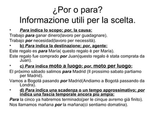 ¿Por o para? Informazione utili per la scelta. Para  indica lo scopo;  por,  la causa: Trabajo  para  ganar dinero(lavoro per guadagnare). Trabajo  por   necesidad(lavoro per necessità). b)  Para  indica la destinazione;  por,  agente: Este regalo es  para  María( questo regalo è per María). Este regalo fue comprado  por   Juan(questo regalo è stata comprata da Juan). c)  Para  indica  moto a luogo ;  por ,  moto per luogo : El próximo sábado salimos  para  Madrid  (Il prossimo sabato partiamo per Madrid). Vamos a Bogotá pasando  por  Madrid(Andiamo a Bogotá passando da Londra). d)  Para  indica una scadenza o un tempo approssimativo;  por  indica una fascia temporale ancora più ampia: Para  la cinco ya habremos terminado(per le cinque avremo già finito). Nos llamamos mañana  por  la mañana(ci sentiamo domatina). 