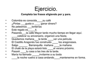Ejercicio. Completa las frases eligiendo por y para. Colombia es conocida____su café ¿Pintas ___gusto o ____ ganar dinero? No peleemos ___tonterías Este regalo es_____ti. Pasando___la calle Mayor tardo mucho tiempo en llegar aquí. ____celebrar su aniversario, organizó una fiesta. Quedamos mañana___la tarde ____ver una película. El Castillo Aragonés fue construido ____ los aragoneses. Salgo ______  Barranquilla  mañana ____la mañana. El chalé de la playa estará listo ____el verano próximo. Pasaré ____tu casa a las tres de la tarde. María ha llamado _____invitarme a su boda ____la noche vuelvo a casa andando____mantenerme en forma. 