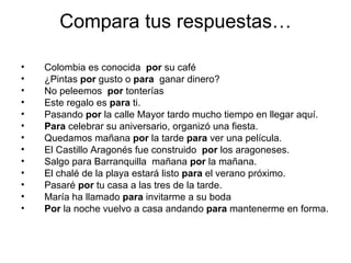 Compara tus respuestas… Colombia es conocida  por  su café ¿Pintas  por  gusto o  para   ganar dinero? No peleemos  por  tonterías Este regalo es  para  ti. Pasando  por  la calle Mayor tardo mucho tiempo en llegar aquí. Para  celebrar su aniversario, organizó una fiesta. Quedamos mañana  por  la tarde  para  ver una película. El Castillo Aragonés fue construido  por  los aragoneses. Salgo para Barranquilla  mañana  por  la mañana. El chalé de la playa estará listo  para  el verano próximo. Pasaré  por  tu casa a las tres de la tarde. María ha llamado  para  invitarme a su boda Por  la noche vuelvo a casa andando  para  mantenerme en forma. 