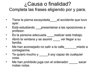 ¿Causa o finalidad? Completa las frases eligiendo por y para. Tiene la pierna escayolada____el accidente que tuvo ayer. Está estudiando ___presentarse a las oposiciones a profesor. Es la persona adecuada ____realizar este trabajo. Abrió la ventana y se asomó ____ ver llegar a su familia. Me han aconsejado no salir a la calle_______miedo a contagiarme. Te quiero mucho y _____ti soy capaz de cualquier cosa. Me han prohibido juga con el ordenador _____ sacar malas notas. 