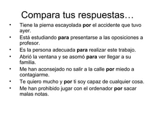 Compara tus respuestas… Tiene la pierna escayolada  por  el accidente que tuvo ayer. Está estudiando  para  presentarse a las oposiciones a profesor. Es la persona adecuada  para  realizar este trabajo. Abrió la ventana y se asomó  para  ver llegar a su familia. Me han aconsejado no salir a la calle  por  miedo a contagiarme. Te quiero mucho y  por  ti soy capaz de cualquier cosa. Me han prohibido jugar con el ordenador  por  sacar malas notas. 