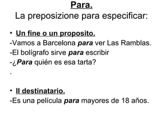 Para. La preposizione para especificar: Un fine o un proposito. -Vamos a Barcelona  para  ver Las Ramblas. -El bolígrafo sirve  para  escribir -¿ Para  quién es esa tarta? . Il destinatario. -Es una película  para  mayores de 18 años. 