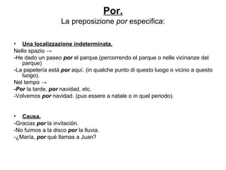 Por. La preposizione  por  especifica: Una localizzazione indeterminata. Nello spazio -> -He dado un paseo  por  el parque.(percorrendo el parque o nelle vicinanze del parque) -La papelería está  por  aquí.  (in qualche punto di questo luogo o vicino a questo luogo). Nel tempo -> -Por  la tarde,  por  navidad, etc. -Volvemos  por  navidad. (puo essere a natale o in quel periodo). Causa. -Gracias  por  la invitación. -No fuimos a la disco  por  la lluvia. -¿María,  por  qué llamas a Juan? 