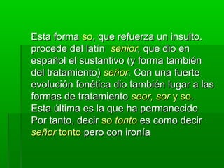 Esta formaEsta forma soso, que refuerza un insulto., que refuerza un insulto.
procede del latínprocede del latín seniorsenior,, que dio enque dio en
español el sustantivo (y forma tambiénespañol el sustantivo (y forma también
del tratamiento)del tratamiento) señorseñor.. Con una fuerteCon una fuerte
evolución fonética dio también lugar a lasevolución fonética dio también lugar a las
formas de tratamientoformas de tratamiento seor, sorseor, sor y soy so..
Esta última es la que ha permanecidoEsta última es la que ha permanecido
Por tanto, decirPor tanto, decir soso tontotonto es como decires como decir
señorseñor tontotonto pero con ironíapero con ironía
 