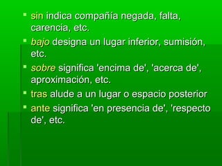  sinsin indica compañía negada, falta,indica compañía negada, falta,
carencia, etc.carencia, etc.
 bajobajo designa un lugar inferior, sumisión,designa un lugar inferior, sumisión,
etc.etc.
 sobresobre significa 'encima de', 'acerca de',significa 'encima de', 'acerca de',
aproximación, etc.aproximación, etc.
 trastras alude a un lugar o espacio posterioralude a un lugar o espacio posterior
 anteante significa 'en presencia de', 'respectosignifica 'en presencia de', 'respecto
de', etc.de', etc.
 
