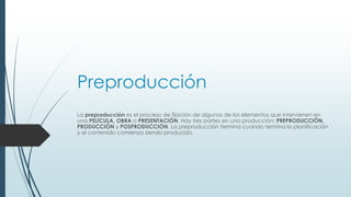Preproducción
La preproducción es el proceso de fijación de algunos de los elementos que intervienen en
una PELÍCULA, OBRA o PRESENTACIÓN. Hay tres partes en una producción: PREPRODUCCIÓN,
PRODUCCIÓN y POSPRODUCCIÓN. La preproducción termina cuando termina la planificación
y el contenido comienza siendo producido.
 
