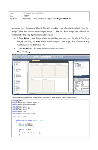 1. Merancang model form seperti dibawah. Memilih menu File - New - New Project - Pilih Visual C# -
mengisi Name dan Solution Name dengan "Image2" - klik OK. Pada design form di bawah ini
komponen toolbox yang digunakan antara lain adalah:
6 buah Button. Name Button diubah menjadi btn_load, btn_copy, btn_flip_h, btn_flip_v,
btn_90, dan btn_180. Text Button diubah menjadi Load, Copy, Flip Horisontal, Flip
Vertikal, Rotate 90, dan Rotate 180.
5 buah PictureBox. Size Mode diubah menjadi StretchImage.
OpenFileDialog
2. Memasukkan script berikut dengan cara double klik pada bagian form yang kosong.
using System;
using System.Collections.Generic;
using System.ComponentModel;
using System.Data;
using System.Drawing;
using System.Linq;
using System.Text;
using System.Windows.Forms;
namespace Image2
{
public partial class Form1 : Form
{
Bitmap objBitmap;
Bitmap objBitmap1;
public Form1()
{
InitializeComponent();
}
Nama : Arif Rahman Aziz (7410040005)
Kelas : 3 D4 IT A
Percobaan : Percobaan 1.2 Fungsi Setpixel dan Getpixel untuk Copy dan Flip Citra
 