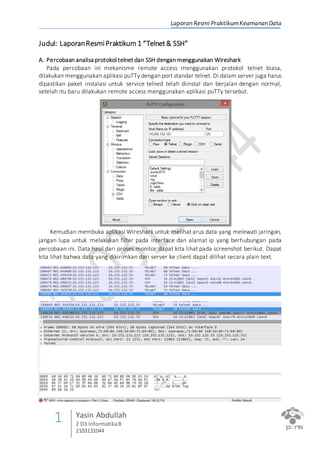 Laporan Resmi PraktikumKeamanan Data
1 Yasin Abdullah
2 D3 InformatikaB
2103131044
Judul: LaporanResmiPraktikum 1 “Telnet& SSH”
A. Percobaan analisa protokol telnet dan SSH dengan menggunakan Wireshark
Pada percobaan ini mekanisme remote access menggunakan protokol telnet biasa,
dilakukan menggunakan aplikasi puTTy dengan port standar telnet. Di dalam server juga harus
dipastikan paket instalasi untuk service telned telah diinstal dan berjalan dengan normal,
setelah itu baru dilakukan remote access menggunakan aplikasi puTTy tersebut.
Kemudian membuka aplikasi Wireshark untuk melihat arus data yang melewati jaringan,
jangan lupa untuk melakukan filter pada interface dan alamat ip yang berhubungan pada
percobaan ini. Data hasil dari proses monitor dapat kita lihat pada screenshot berikut. Dapat
kita lihat bahwa data yang dikirimkan dari server ke client dapat dilihat secara plain text.
 