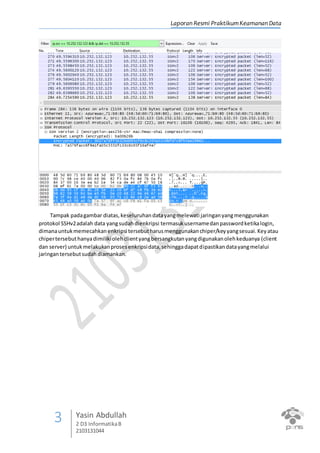 Laporan Resmi PraktikumKeamanan Data
3 Yasin Abdullah
2 D3 InformatikaB
2103131044
Tampak padagambar diatas,keseluruhandatayangmelewati jaringanyangmenggunakan
protokol SSHv2adalah data yangsudahdienkripsi termasukusernamedanpasswordketikalogin,
dimanauntukmemecahkanenkripsi tersebutharusmenggunakanchiper/keyyangsesuai.Keyatau
chipertersebuthanyadimilikiolehclientyangbersangkutanyangdigunakanolehkeduanya (client
dan server) untukmelakukanprosesenkripsidata,sehinggadapatdipastikandatayangmelalui
jaringantersebutsudahdiamankan.
 