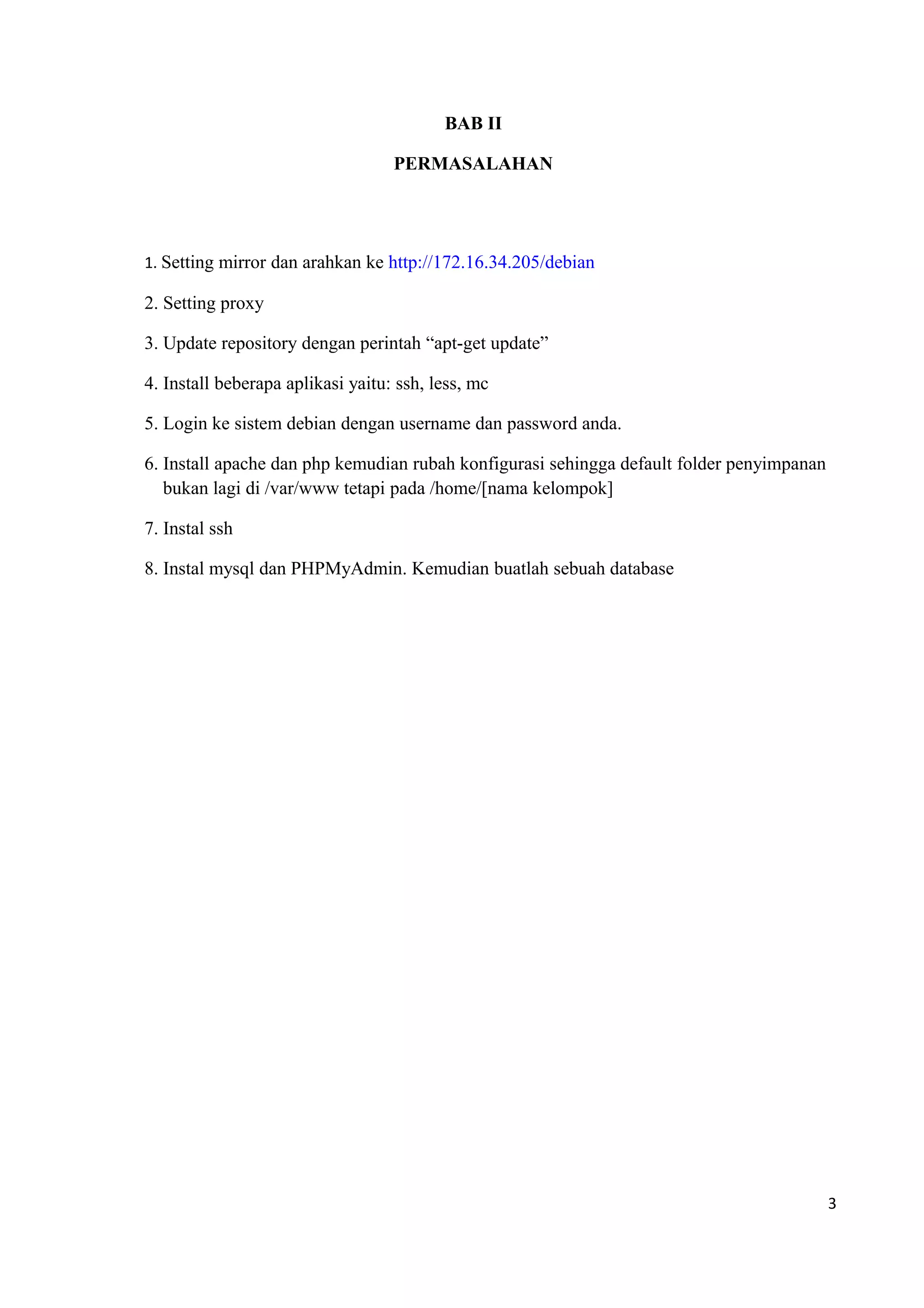 BAB II
PERMASALAHAN
1. Setting mirror dan arahkan ke http://172.16.34.205/debian
2. Setting proxy
3. Update repository dengan perintah “apt-get update”
4. Install beberapa aplikasi yaitu: ssh, less, mc
5. Login ke sistem debian dengan username dan password anda.
6. Install apache dan php kemudian rubah konfigurasi sehingga default folder penyimpanan
bukan lagi di /var/www tetapi pada /home/[nama kelompok]
7. Instal ssh
8. Instal mysql dan PHPMyAdmin. Kemudian buatlah sebuah database
3
 