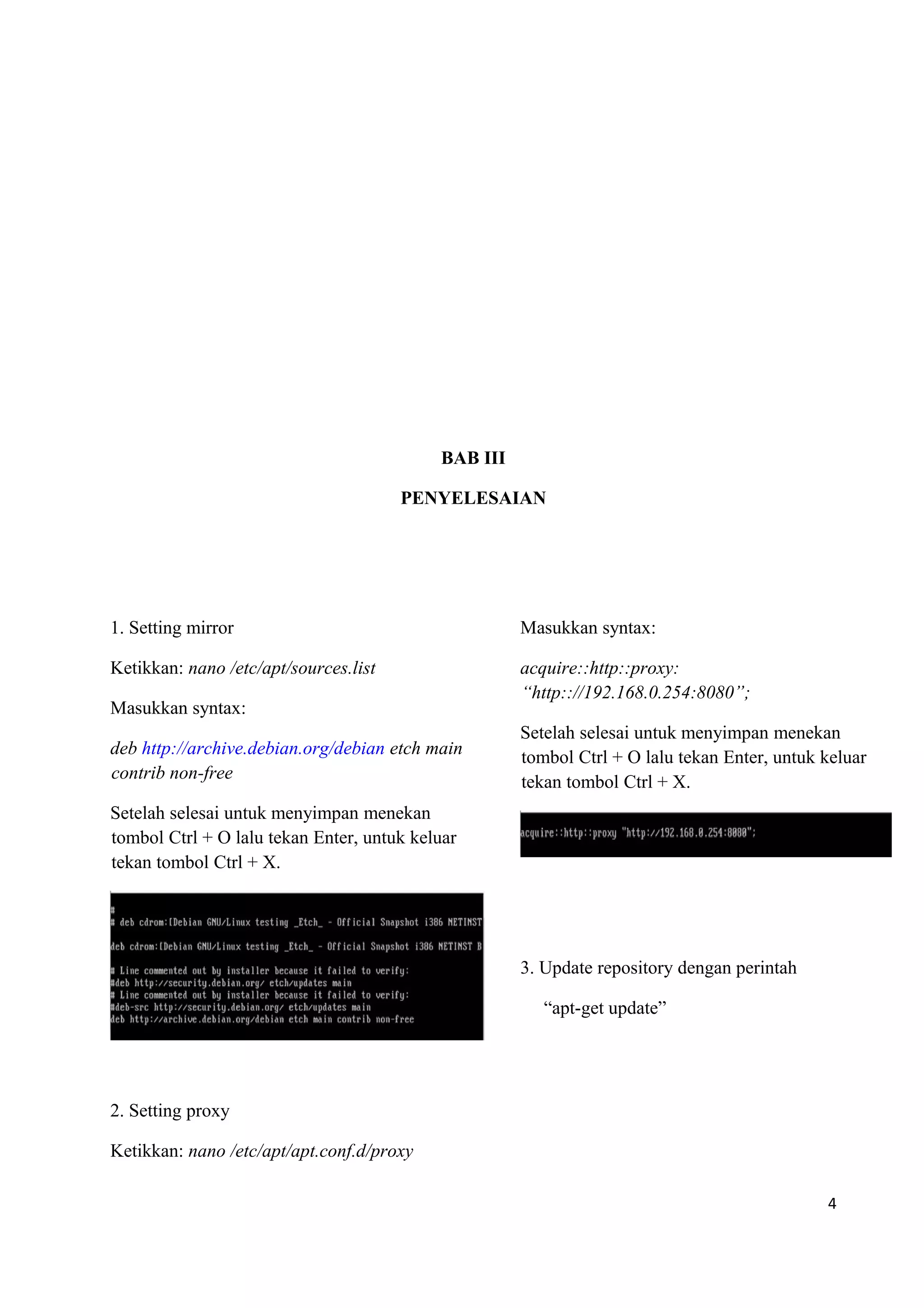 BAB III
PENYELESAIAN
1. Setting mirror
Ketikkan: nano /etc/apt/sources.list
Masukkan syntax:
deb http://archive.debian.org/debian etch main
contrib non-free
Setelah selesai untuk menyimpan menekan
tombol Ctrl + O lalu tekan Enter, untuk keluar
tekan tombol Ctrl + X.
2. Setting proxy
Ketikkan: nano /etc/apt/apt.conf.d/proxy
Masukkan syntax:
acquire::http::proxy:
“http:://192.168.0.254:8080”;
Setelah selesai untuk menyimpan menekan
tombol Ctrl + O lalu tekan Enter, untuk keluar
tekan tombol Ctrl + X.
3. Update repository dengan perintah
“apt-get update”
4
 