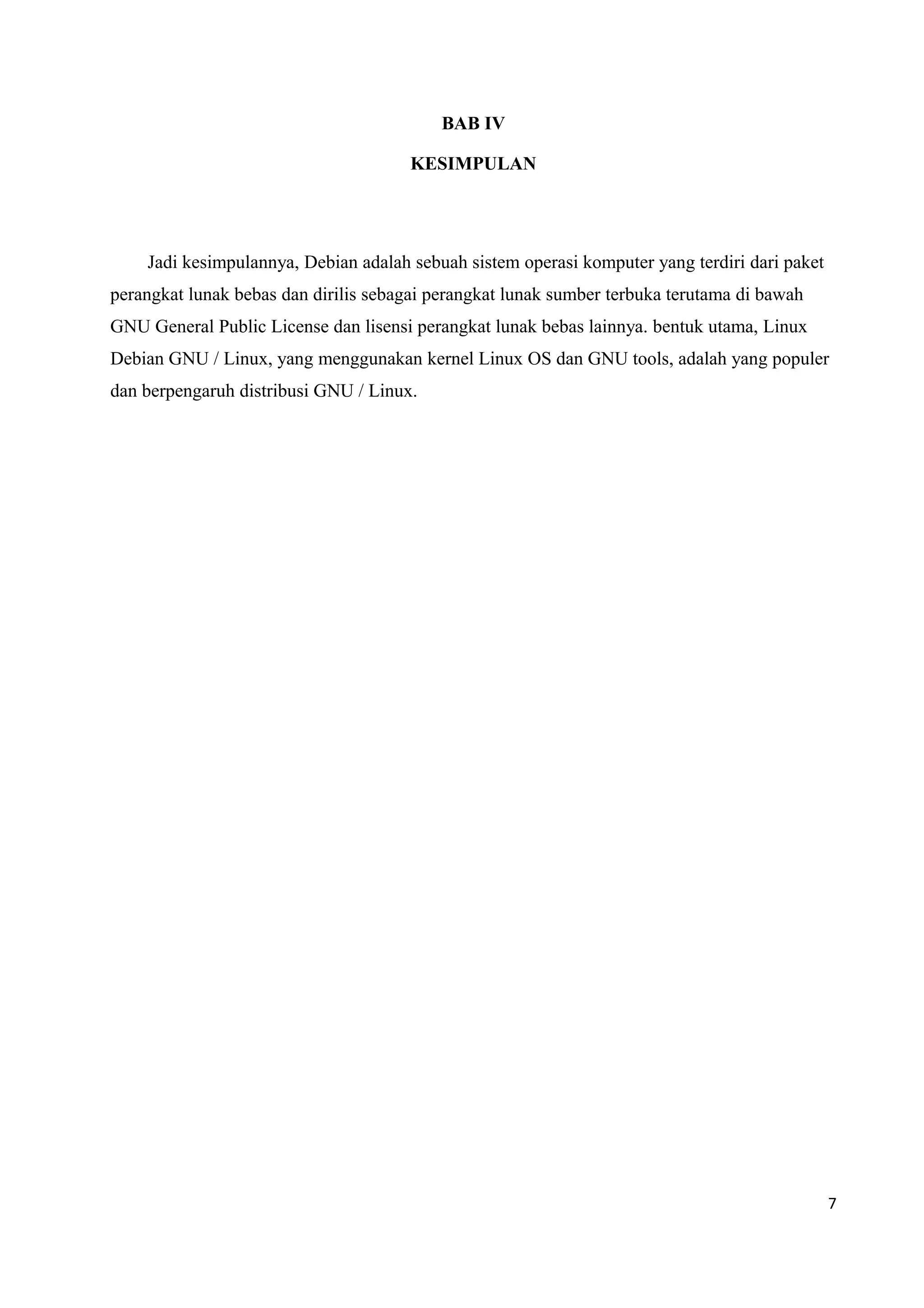 BAB IV
KESIMPULAN
Jadi kesimpulannya, Debian adalah sebuah sistem operasi komputer yang terdiri dari paket
perangkat lunak bebas dan dirilis sebagai perangkat lunak sumber terbuka terutama di bawah
GNU General Public License dan lisensi perangkat lunak bebas lainnya. bentuk utama, Linux
Debian GNU / Linux, yang menggunakan kernel Linux OS dan GNU tools, adalah yang populer
dan berpengaruh distribusi GNU / Linux.
7
 