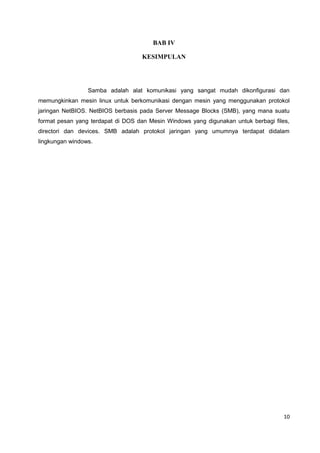 BAB IV
KESIMPULAN
Samba adalah alat komunikasi yang sangat mudah dikonfigurasi dan
memungkinkan mesin linux untuk berkomunikasi dengan mesin yang menggunakan protokol
jaringan NetBIOS. NetBIOS berbasis pada Server Message Blocks (SMB), yang mana suatu
format pesan yang terdapat di DOS dan Mesin Windows yang digunakan untuk berbagi files,
directori dan devices. SMB adalah protokol jaringan yang umumnya terdapat didalam
lingkungan windows.
10
 