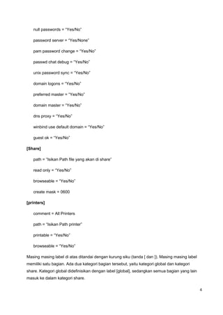 null passwords = “Yes/No”
password server = “Yes/None”
pam password change = “Yes/No”
passwd chat debug = “Yes/No”
unix password sync = “Yes/No”
domain logons = “Yes/No”
preferred master = “Yes/No”
domain master = “Yes/No”
dns proxy = “Yes/No”
winbind use default domain = “Yes/No”
guest ok = “Yes/No”
[Share]
path = “Isikan Path file yang akan di share”
read only = “Yes/No”
browseable = “Yes/No”
create mask = 0600
[printers]
comment = All Printers
path = “Isikan Path printer”
printable = “Yes/No”
browseable = “Yes/No”
Masing masing label di atas ditandai dengan kurung siku (tanda [ dan ]). Masing masing label
memiliki satu bagian. Ada dua kategori bagian tersebut, yaitu kategori global dan kategori
share. Kategori global didefinisikan dengan label [global], sedangkan semua bagian yang lain
masuk ke dalam kategori share.
4
 
