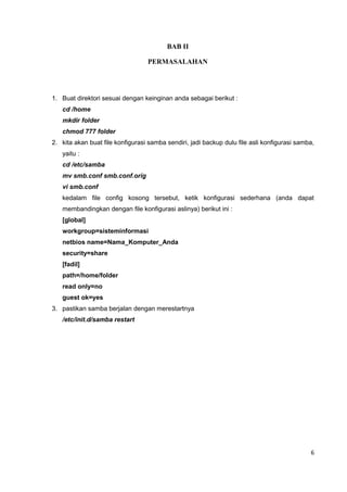 BAB II
PERMASALAHAN
1. Buat direktori sesuai dengan keinginan anda sebagai berikut :
cd /home
mkdir folder
chmod 777 folder
2. kita akan buat file konfigurasi samba sendiri, jadi backup dulu file asli konfigurasi samba,
yaitu :
cd /etc/samba
mv smb.conf smb.conf.orig
vi smb.conf
kedalam file config kosong tersebut, ketik konfigurasi sederhana (anda dapat
membandingkan dengan file konfigurasi aslinya) berikut ini :
[global]
workgroup=sisteminformasi
netbios name=Nama_Komputer_Anda
security=share
[fadil]
path=/home/folder
read only=no
guest ok=yes
3. pastikan samba berjalan dengan merestartnya
/etc/init.d/samba restart
6
 